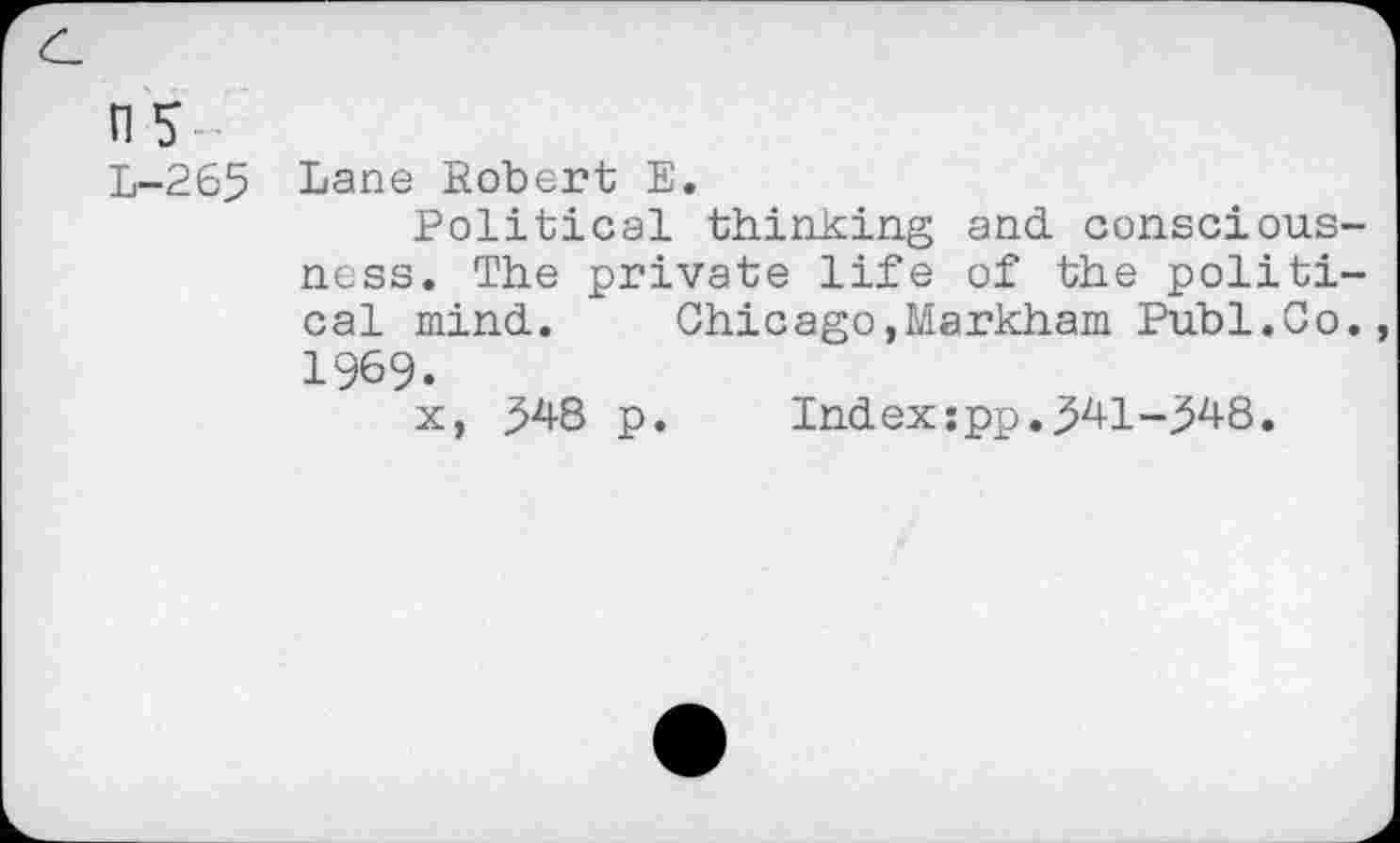 ﻿ns
L-265 Lane Robert E.
Political thinking and consciousness. The private life of the political mind.	Chicago,Markham Publ.Co.
1969.
x, 348 p.	Index:pp.341-348.